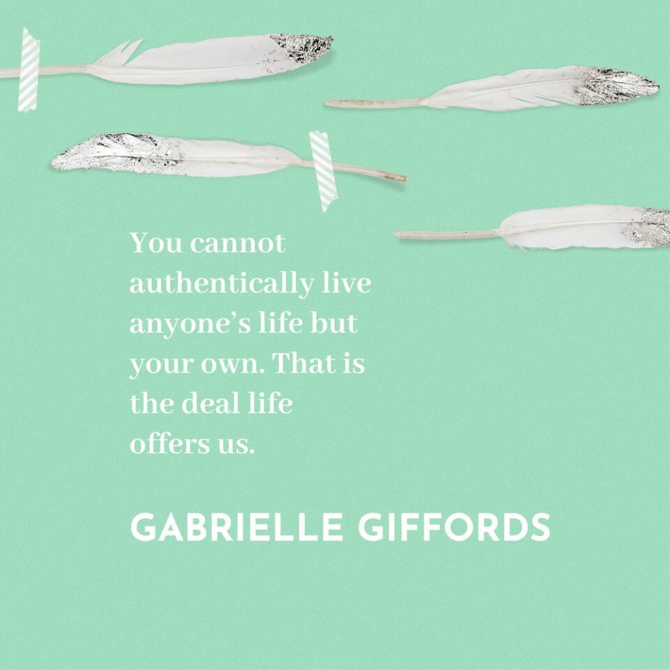 You cannot authentically live anyone's life but your own. That is the deal life offers us. - Gabrielle Giffords.