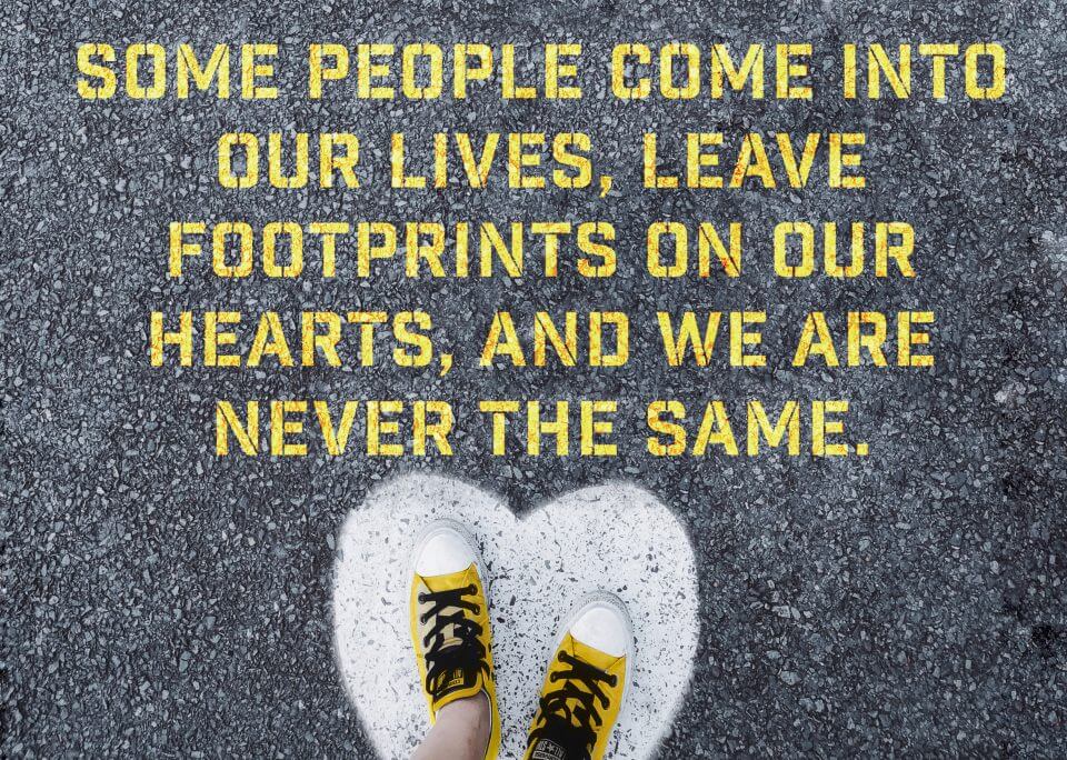 Some people come into our lives, leave footprints on our hearts, and we are never the same.