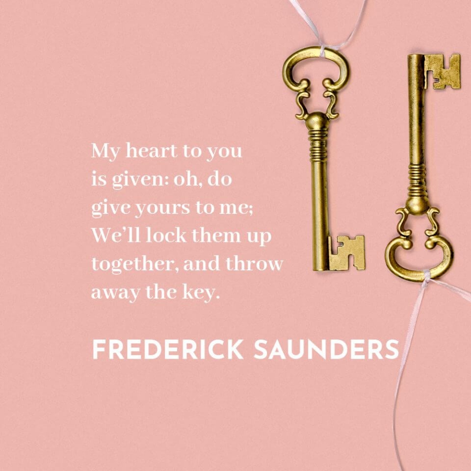 “My heart to you is given: oh, do give yours to me; We’ll lock them up together, and throw away the key.” Quote by Frederick Saunders