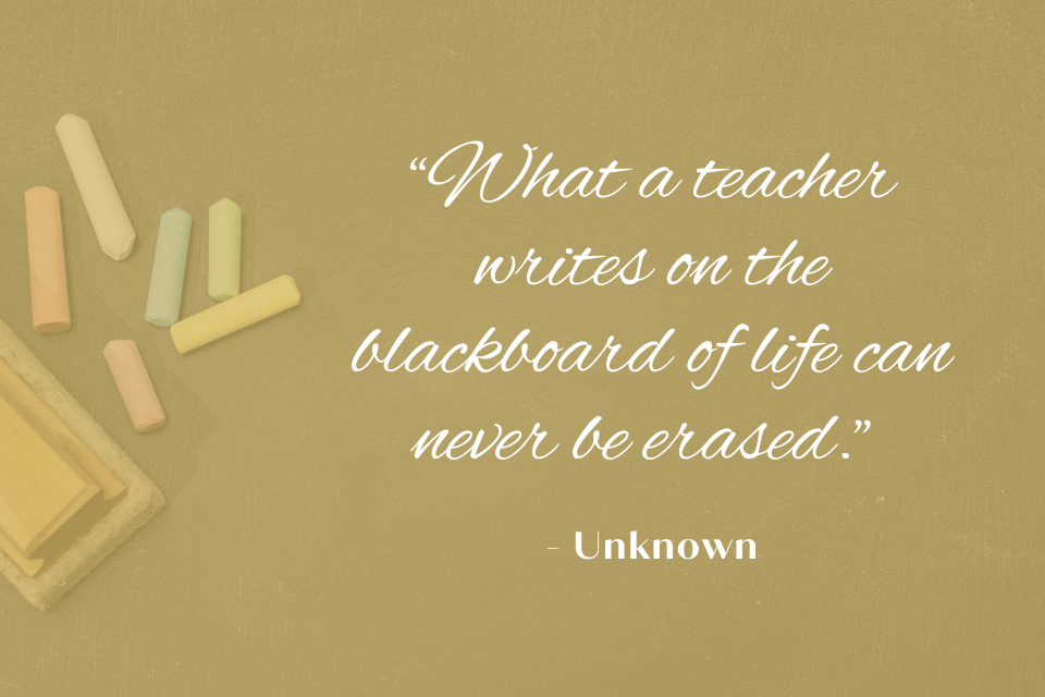Chalkboard with the quote: "What a teacher writes on the blackboard of life can never be erased." White text on background with colourful chalks and an eraser