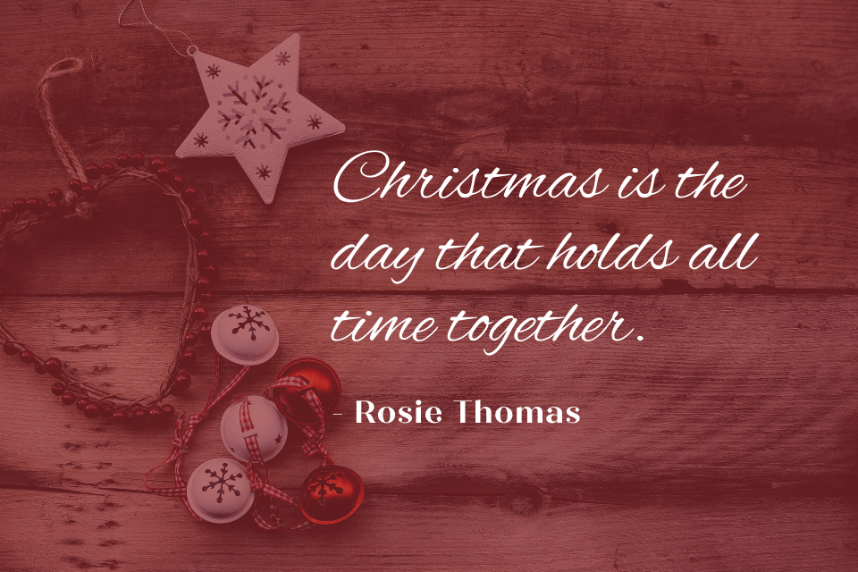 A quote by Rosie Thomas. The quote reads "Christmas is the day that holds all time together." The quote is written in white text.