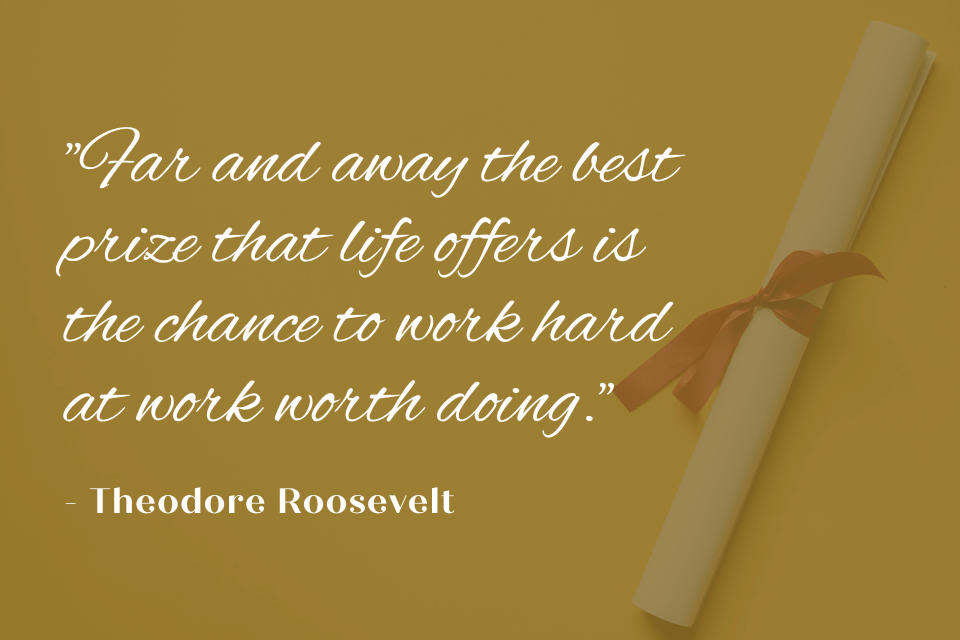 quote by Theodore Roosevelt: "Far and away the best prize that life offers is the chance to work hard at work worth doing." White text on a yellow background with a graduation scroll.